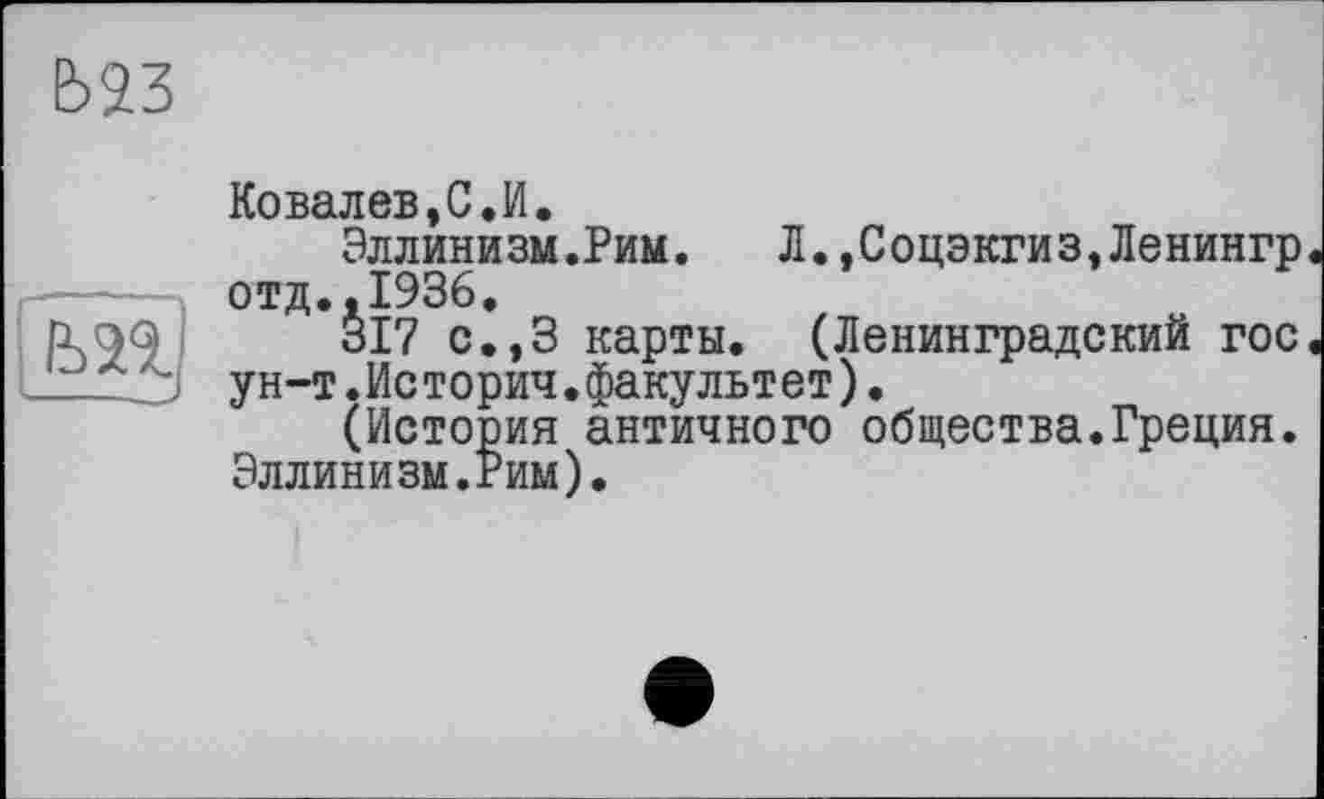 ﻿Ё>23
ЬП
1 11 -- <
Koвалев,С.И.
Эллинизм.Рим. Л.,Соцэкгиз,Ленингр отд.,1936.
317 с.,3 карты. (Ленинградский гос ун-т.Истории.факультет).
(История античного общества.Греция. Эллинизм.Рим).